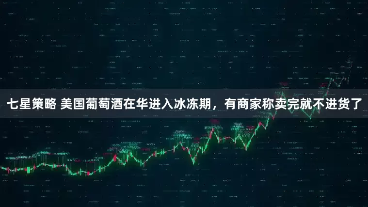 七星策略 美国葡萄酒在华进入冰冻期，有商家称卖完就不进货了