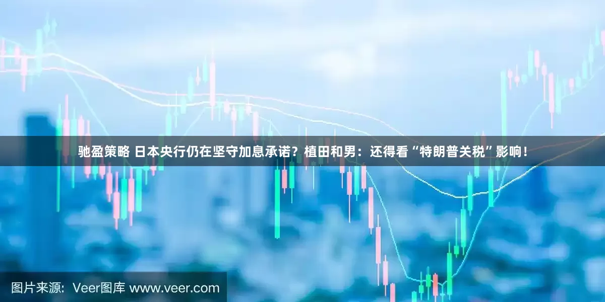 驰盈策略 日本央行仍在坚守加息承诺？植田和男：还得看“特朗普关税”影响！