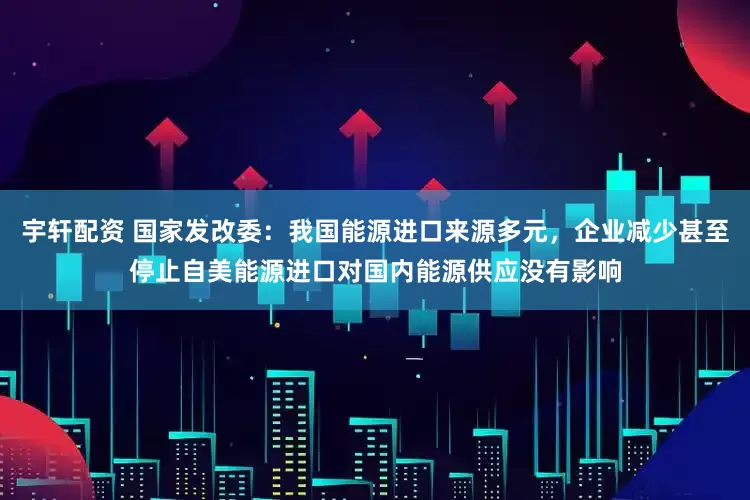 宇轩配资 国家发改委：我国能源进口来源多元，企业减少甚至停止自美能源进口对国内能源供应没有影响
