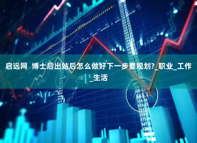 启远网  博士后出站后怎么做好下一步要规划?_职业_工作_生活