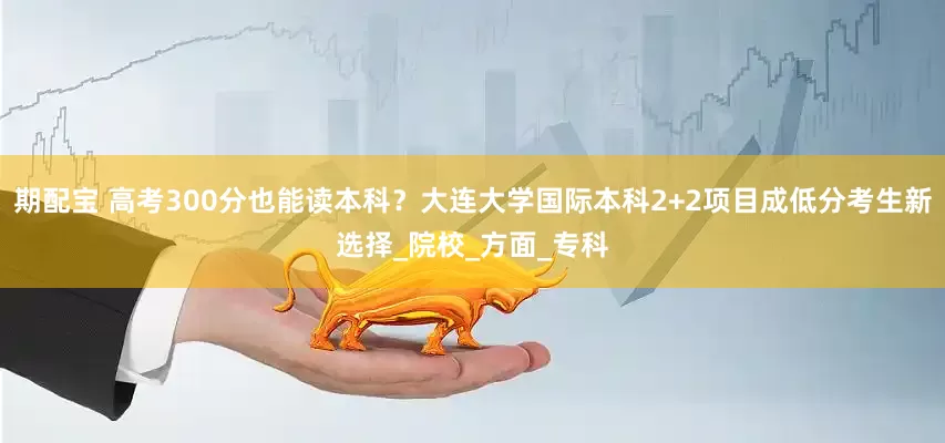 期配宝 高考300分也能读本科？大连大学国际本科2+2项目成低分考生新选择_院校_方面_专科
