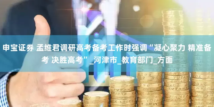 申宝证券 孟维君调研高考备考工作时强调“凝心聚力 精准备考 决胜高考”_河津市_教育部门_方面