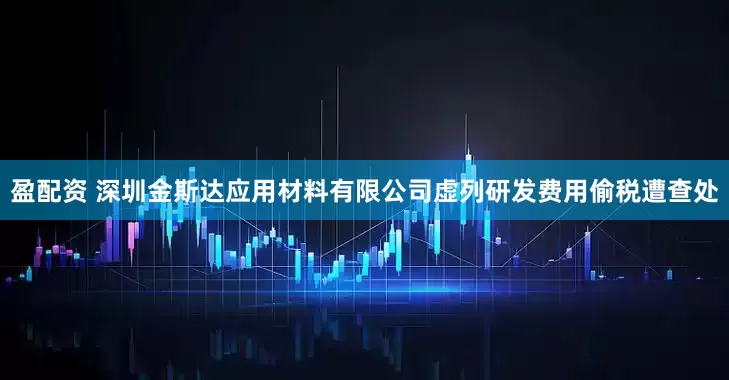 盈配资 深圳金斯达应用材料有限公司虚列研发费用偷税遭查处