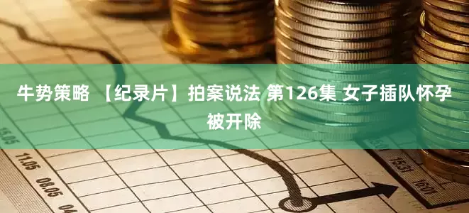 牛势策略 【纪录片】拍案说法 第126集 女子插队怀孕被开除