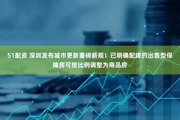 51配资 深圳发布城市更新重磅新规！已明确配建的出售型保障房可按比例调整为商品房