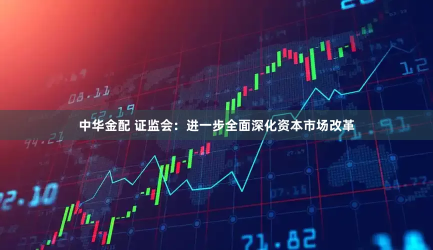 中华金配 证监会：进一步全面深化资本市场改革