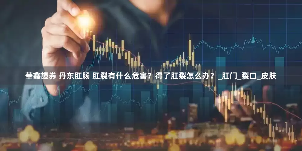 華鑫證券 丹东肛肠 肛裂有什么危害？得了肛裂怎么办？_肛门_裂口_皮肤