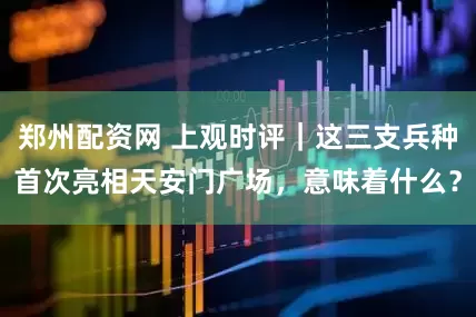 郑州配资网 上观时评｜这三支兵种首次亮相天安门广场，意味着什么？