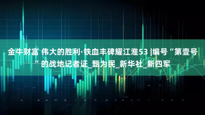 金牛财富 伟大的胜利·铁血丰碑耀江淮53 |编号“第壹号”的战地记者证_甄为民_新华社_新四军