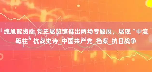 纯旭配资端 党史展览馆推出两场专题展，展现“中流砥柱”抗战史诗_中国共产党_档案_抗日战争