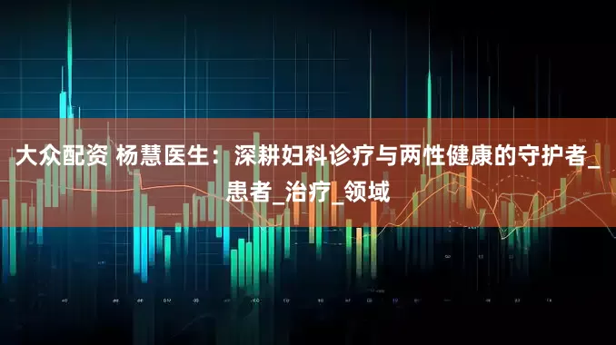 大众配资 杨慧医生：深耕妇科诊疗与两性健康的守护者_患者_治疗_领域
