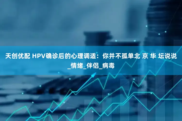 天创优配 HPV确诊后的心理调适：你并不孤单北 京 华 坛说说_情绪_伴侣_病毒