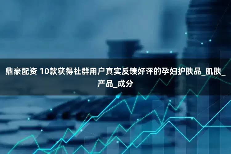 鼎豪配资 10款获得社群用户真实反馈好评的孕妇护肤品_肌肤_产品_成分
