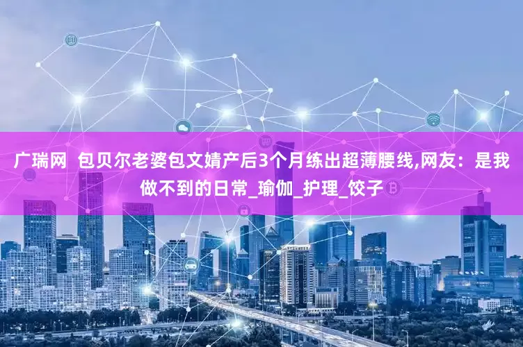 广瑞网  包贝尔老婆包文婧产后3个月练出超薄腰线,网友：是我做不到的日常_瑜伽_护理_饺子