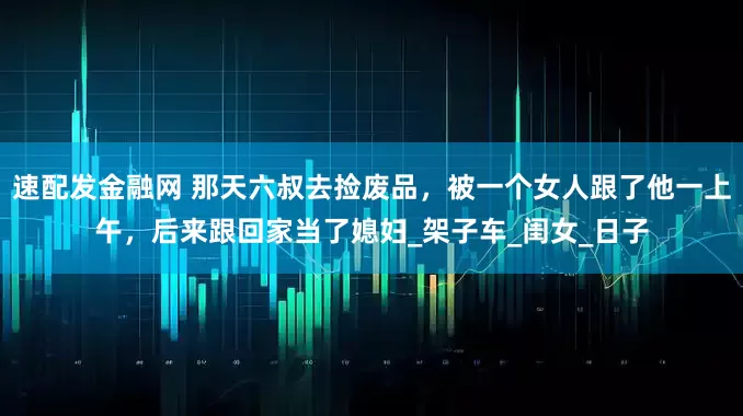 速配发金融网 那天六叔去捡废品，被一个女人跟了他一上午，后来跟回家当了媳妇_架子车_闺女_日子