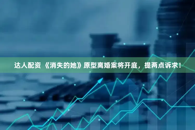 达人配资 《消失的她》原型离婚案将开庭，提两点诉求！