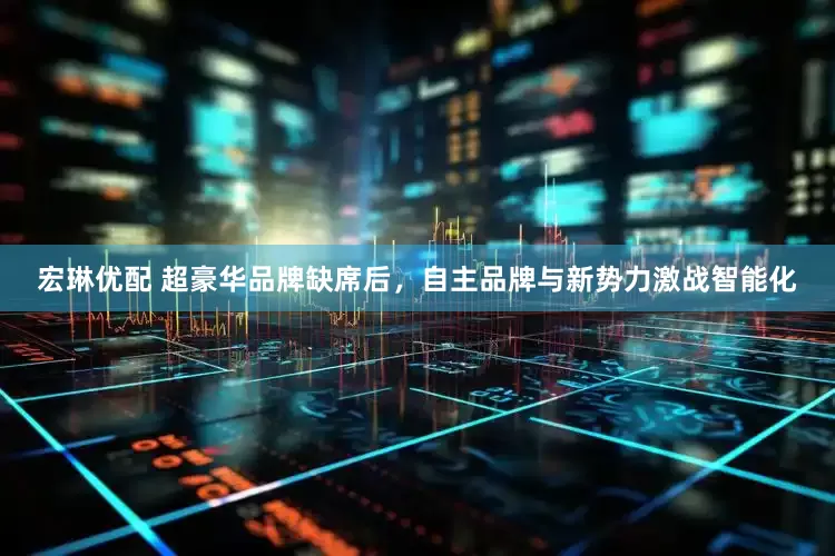 宏琳优配 超豪华品牌缺席后，自主品牌与新势力激战智能化