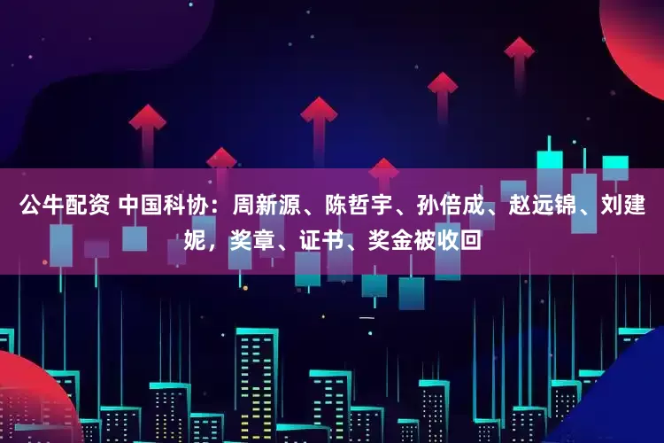 公牛配资 中国科协：周新源、陈哲宇、孙倍成、赵远锦、刘建妮，奖章、证书、奖金被收回