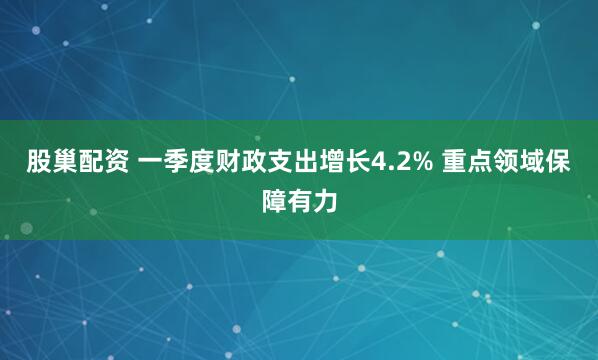 股巢配资 一季度财政支出增长4.2% 重点领域保障有力
