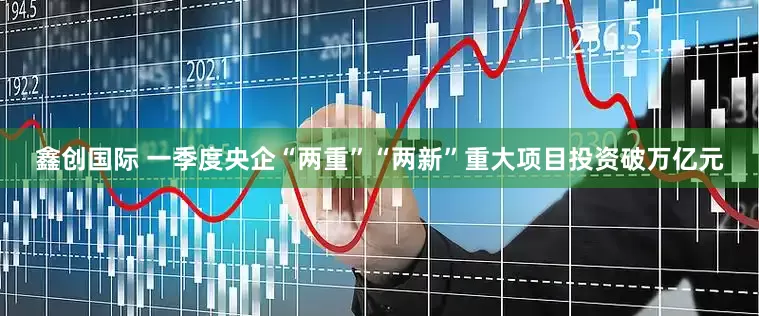 鑫创国际 一季度央企“两重”“两新”重大项目投资破万亿元