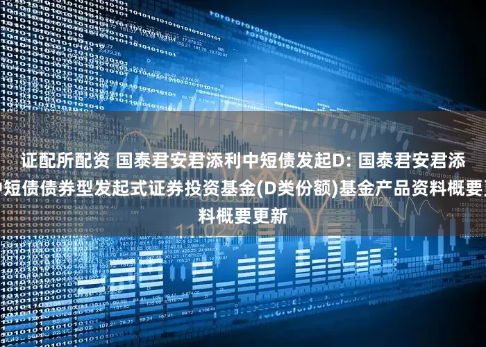 证配所配资 国泰君安君添利中短债发起D: 国泰君安君添利中短债债券型发起式证券投资基金(D类份额)基金产品资料概要更新