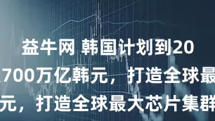益牛网 韩国计划到2047年投入700万亿韩元，打造全球最大芯片集群