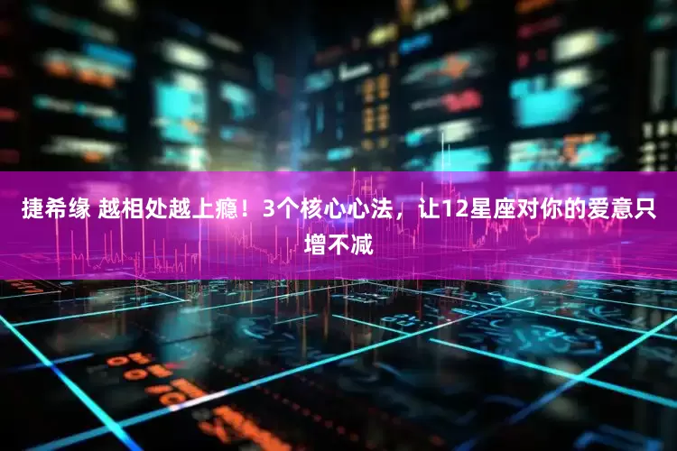 捷希缘 越相处越上瘾！3个核心心法，让12星座对你的爱意只增不减