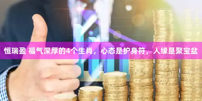恒瑞盈 福气深厚的4个生肖，心态是护身符，人缘是聚宝盆