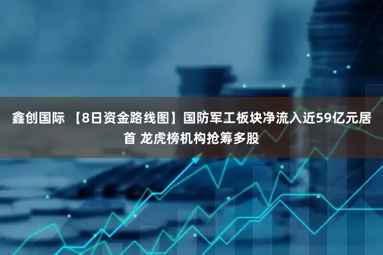鑫创国际 【8日资金路线图】国防军工板块净流入近59亿元居首 龙虎榜机构抢筹多股
